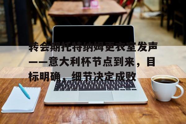 开云-转会期托特纳姆更衣室发声——意大利杯节点到来，目标明确，细节决定成败的简单介绍